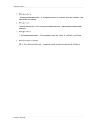 Eletrônica básica.
1. Filtro passa baixa.
Os filtros passa baixa tem a faixa de passagem desde zero(ou freqüência muito baixas) até um valor
especificado de freqüência.
2. Filtro passa alta.
Os filtros passa alta tem a faixa de passagem estabelecida de um valor de freqüência especificado
para cima.
3. Filtro passa banda.
O filtro passa banda apresenta a faixa de passagem entre dois valores de freqüência especificada.
4. Filtro de eliminação de banda.
São os filtros destinados a impedir a passagem apenas de uma determinada faixa de freqüência.
Corrente alternada.
 