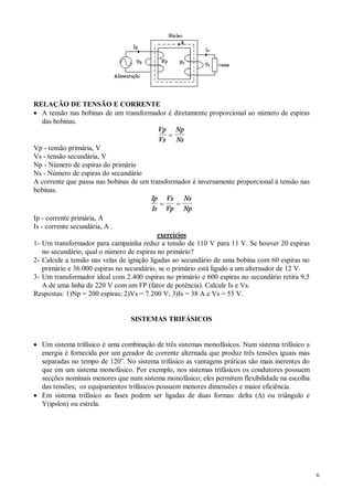 6
RELAÇÃO DE TENSÃO E CORRENTE
· A tensão nas bobinas de um transformador é diretamente proporcional ao número de espiras
das bobinas.
Vp
Vs
Np
Ns
=
Vp - tensão primária, V
Vs - tensão secundária, V
Np - Número de espiras do primário
Ns - Número de espiras do secundário
A corrente que passa nas bobinas de um transformador é inversamente proporcional à tensão nas
bobinas.
Ip
Is
Vs
Vp
Ns
Np
= =
Ip - corrente primária, A
Is - corrente secundária, A .
exercícios
1- Um transformador para campainha reduz a tensão de 110 V para 11 V. Se houver 20 espiras
no secundário, qual o número de espiras no primário?
2- Calcule a tensão nas velas de ignição ligadas ao secundário de uma bobina com 60 espiras no
primário e 36.000 espiras no secundário, se o primário está ligado a um alternador de 12 V.
3- Um transformador ideal com 2.400 espiras no primário e 600 espiras no secundário retira 9,5
A de uma linha de 220 V com um FP (fator de potência). Calcule Is e Vs.
Respostas: 1)Np = 200 espiras; 2)Vs = 7.200 V; 3)Is = 38 A e Vs = 55 V.
SISTEMAS TRIFÁSICOS
· Um sistema trifásico é uma combinação de três sistemas monofásicos. Num sistema trifásico a
energia é fornecida por um gerador de corrente alternada que produz três tensões iguais mas
separadas no tempo de 120o
. No sistema trifásico as vantagens práticas são mais inerentes do
que em um sistema monofásico. Por exemplo, nos sistemas trifásicos os condutores possuem
secções nominais menores que num sistema monofásico; eles permitem flexibilidade na escolha
das tensões; os equipamentos trifásicos possuem menores dimensões e maior eficiência.
· Em sistema trifásico as fases podem ser ligadas de duas formas: delta (D) ou triângulo e
Y(ipslon) ou estrela.
 
