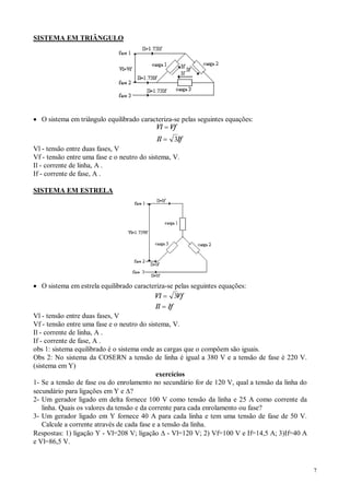 7
SISTEMA EM TRIÂNGULO
· O sistema em triângulo equilibrado caracteriza-se pelas seguintes equações:
Vl Vf
Il If
=
= 3
Vl - tensão entre duas fases, V
Vf - tensão entre uma fase e o neutro do sistema, V.
Il - corrente de linha, A .
If - corrente de fase, A .
SISTEMA EM ESTRELA
· O sistema em estrela equilibrado caracteriza-se pelas seguintes equações:
Vl Vf
Il If
=
=
3
Vl - tensão entre duas fases, V
Vf - tensão entre uma fase e o neutro do sistema, V.
Il - corrente de linha, A .
If - corrente de fase, A .
obs 1: sistema equilibrado é o sistema onde as cargas que o compõem são iguais.
Obs 2: No sistema da COSERN a tensão de linha é igual a 380 V e a tensão de fase é 220 V.
(sistema em Y)
exercícios
1- Se a tensão de fase ou do enrolamento no secundário for de 120 V, qual a tensão da linha do
secundário para ligações em Y e D?
2- Um gerador ligado em delta fornece 100 V como tensão da linha e 25 A como corrente da
linha. Quais os valores da tensão e da corrente para cada enrolamento ou fase?
3- Um gerador ligado em Y fornece 40 A para cada linha e tem uma tensão de fase de 50 V.
Calcule a corrente através de cada fase e a tensão da linha.
Respostas: 1) ligação Y - Vl=208 V; ligação D - Vl=120 V; 2) Vf=100 V e If=14,5 A; 3)If=40 A
e Vl=86,5 V.
 