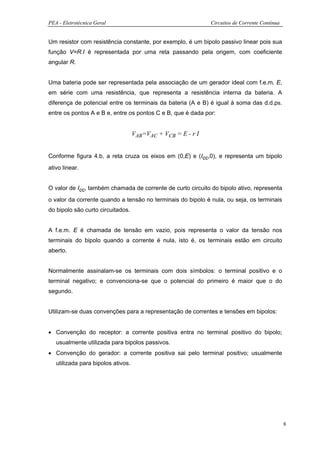 PEA - Eletrotécnica Geral                                     Circuitos de Corrente Contínua


Um resistor com resistência constante, por exemplo, é um bipolo passivo linear pois sua
função V=R.I é representada por uma reta passando pela origem, com coeficiente
angular R.


Uma bateria pode ser representada pela associação de um gerador ideal com f.e.m. E,
em série com uma resistência, que representa a resistência interna da bateria. A
diferença de potencial entre os terminais da bateria (A e B) é igual à soma das d.d.ps.
entre os pontos A e B e, entre os pontos C e B, que é dada por:


                                    VAB=VAC + VCB = E - r I


Conforme figura 4.b, a reta cruza os eixos em (0,E) e (Icc,0), e representa um bipolo
ativo linear.


O valor de Icc, também chamada de corrente de curto circuito do bipolo ativo, representa
o valor da corrente quando a tensão no terminais do bipolo é nula, ou seja, os terminais
do bipolo são curto circuitados.


A f.e.m. E é chamada de tensão em vazio, pois representa o valor da tensão nos
terminais do bipolo quando a corrente é nula, isto é, os terminais estão em circuito
aberto.


Normalmente assinalam-se os terminais com dois símbolos: o terminal positivo e o
terminal negativo; e convenciona-se que o potencial do primeiro é maior que o do
segundo.


Utilizam-se duas convenções para a representação de correntes e tensões em bipolos:


• Convenção do receptor: a corrente positiva entra no terminal positivo do bipolo;
   usualmente utilizada para bipolos passivos.
• Convenção do gerador: a corrente positiva sai pelo terminal positivo; usualmente
   utilizada para bipolos ativos.




                                                                                               8
 
