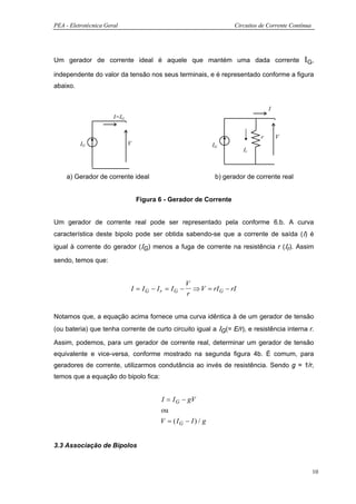 PEA - Eletrotécnica Geral                                            Circuitos de Corrente Contínua




Um gerador de corrente ideal é aquele que mantém uma dada corrente                              Ι G,
independente do valor da tensão nos seus terminais, e é representado conforme a figura
abaixo.


                                                                                   I
                       I=IG


                                                                               r       V
          IG                  V                               IG
                                                                        Ir



    a) Gerador de corrente ideal                               b) gerador de corrente real


                                  Figura 6 - Gerador de Corrente


Um gerador de corrente real pode ser representado pela conforme 6.b. A curva
característica deste bipolo pode ser obtida sabendo-se que a corrente de saída (Ι) é
igual à corrente do gerador (ΙG) menos a fuga de corrente na resistência r (Ιr). Assim

sendo, temos que:


                                                   V
                              I = IG − Ir = IG −     ⇒ V = rI G − rI
                                                   r


Notamos que, a equação acima fornece uma curva idêntica à de um gerador de tensão
(ou bateria) que tenha corrente de curto circuito igual a ΙG(= E/r), e resistência interna r.

Assim, podemos, para um gerador de corrente real, determinar um gerador de tensão
equivalente e vice-versa, conforme mostrado na segunda figura 4b. É comum, para
geradores de corrente, utilizarmos condutância ao invés de resistência. Sendo g = 1/r,
temos que a equação do bipolo fica:


                                         I = I G − gV
                                         ou
                                         V = ( IG − I ) / g


3.3 Associação de Bipolos


                                                                                                      10
 