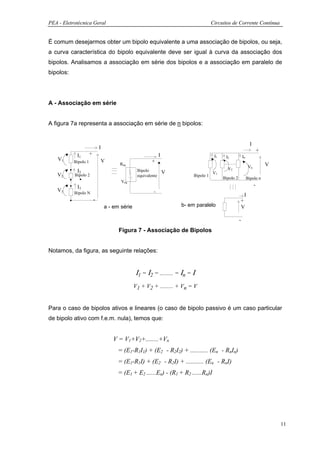 PEA - Eletrotécnica Geral                                                               Circuitos de Corrente Contínua


É comum desejarmos obter um bipolo equivalente a uma associação de bipolos, ou seja,
a curva característica do bipolo equivalente deve ser igual à curva da associação dos
bipolos. Analisamos a associação em série dos bipolos e a associação em paralelo de
bipolos:




A - Associação em série


A figura 7a representa a associação em série de n bipolos:


                                                                                                                    I
                              I
                                                                                                                            +
            I1        +                                         I                        I1                  In
                                                                                               I2
    V1     Bipolo 1           V                           +
                                        Req
                                                                                                                   Vn           V
                                                                                                V2
            I2                                    Bipolo            V                   V1
   V2      Bipolo 2                               equivalente                Bipolo 1
                                                                                              Bipolo 2            Bipolo n
                                         Veq
            I3                                                                                                          -
   V3      Bipolo N                                        -
                                                                                                           I
                          -                                                                              +
                                  a - em série                          b- em paralelo                   V

                                                                                                         -
                                        Figura 7 - Associação de Bipolos


Notamos, da figura, as seguinte relações:


                                                 Ι1 = Ι2 = ......... = Ιn = Ι
                                                 V1 + V2 + ......... + Vn = V


Para o caso de bipolos ativos e lineares (o caso de bipolo passivo é um caso particular
de bipolo ativo com f.e.m. nula), temos que:


                                     V = V1+V2+........+Vn
                                       = (E1-R1I1) + (E2 - R2I2) + ........... (En - RnIn)
                                       = (E1-R1I) + (E2 - R2I) + ........... (En - RnI)
                                       = (E1 + E2 ......En) - (R1 + R2 ......Rn)I




                                                                                                                                    11
 