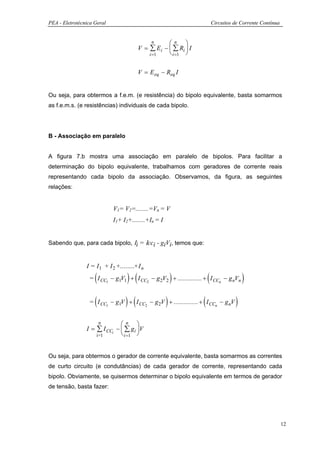 PEA - Eletrotécnica Geral                                                 Circuitos de Corrente Contínua


                                               n    n 
                                         V = ∑ Ei −  ∑ Ri  I
                                             i =1    i =1 


                                         V = E eq − Req I


Ou seja, para obtermos a f.e.m. (e resistência) do bipolo equivalente, basta somarmos
as f.e.m.s. (e resistências) individuais de cada bipolo.




B - Associação em paralelo


A figura 7.b mostra uma associação em paralelo de bipolos. Para facilitar a
determinação do bipolo equivalente, trabalhamos com geradores de corrente reais
representando cada bipolo da associação. Observamos, da figura, as seguintes
relações:


                             V1= V2=........=Vn = V
                             I1+ I2+........+In = I


Sabendo que, para cada bipolo, Ιi = Ιcci - giVi, temos que:


                I = I 1 + I 2 +........+ I n

                    (              ) (                    )           (
                  = I CC1 − g1V1 + I CC2 − g 2V2 + ............... + I CCn − g nVn      )
                    (              ) (                )           (
                  = I CC1 − g1V + I CC2 − g 2V + ............... + I CCn − g nV     )
                     n        n 
                I = ∑ I CCi −  ∑ gi V
                    i=1        i =1 


Ou seja, para obtermos o gerador de corrente equivalente, basta somarmos as correntes
de curto circuito (e condutâncias) de cada gerador de corrente, representando cada
bipolo. Obviamente, se quisermos determinar o bipolo equivalente em termos de gerador
de tensão, basta fazer:




                                                                                                           12
 