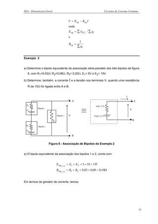 PEA - Eletrotécnica Geral                                                        Circuitos de Corrente Contínua


                                            V = E eq − Req I
                                            onde
                                            E eq = ∑ I CCi / ∑ gi
                                            e
                                                     1
                                            Req =
                                                    ∑ gi


Exemplo 2


a) Determine o bipolo equivalente da associação série-paralelo dos três bipolos da figura
   8, com R1=0,02Ω; R2=0,08Ω, R3= 0,20Ω, E1= 5V e E2= 10V.

b) Determine, também, a corrente            Ι e a tensão nos terminais V, quando uma resistência
   R de 10Ω for ligada entre A e B.


                                                                                                    I
                                            +                                                           +
                                                A                                                           A
  R1                                                                 req(1,2,3)
            Bipolo 1
  E1                                                                                                    V

                                 Bipolo 3   V                       Eeq(1,2,3)

                            R3                                                                              B
                                                                                                        -
  R2        Bipolo 2
  E2

                                                B
                                            -

                       Figura 8 - Associação de Bipolos do Exemplo 2


a) O bipolo equivalente da associação dos bipolos 1 e 2, conta com:


                                 E eq(1+2 ) = E1 + E 2 = 5 + 10 = 15V
                                 Req(1+2 ) = R1 + R2 = 0,02 + 0,08 = 0,10Ω


Em termos de gerador de corrente, temos:




                                                                                                                  13
 
