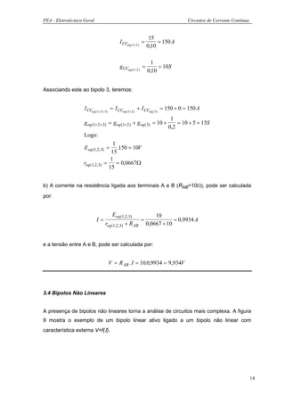 PEA - Eletrotécnica Geral                                                      Circuitos de Corrente Contínua


                                                             15
                                          I CCeq (1+2 ) =        = 150 A
                                                            0,10

                                                              1
                                          gCCeq (1+2 ) =         = 10S
                                                            0,10


Associando este ao bipolo 3, teremos:


                    I CCeq (1+ 2 + 3) = I CCeq (1+ 2 ) + I CCeq ( 3) = 150 + 0 = 150 A
                                                                      1
                    g eq (1+2 +3) = g eq (1+2 ) + g eq ( 3) = 10 +       = 10 + 5 = 15S
                                                                     0,2
                    Logo:
                                      1
                    E eq (1,2,3) =      .150 = 10V
                                     15
                                     1
                    req (1,2,3)   =     = 0,0667Ω
                                    15


b) A corrente na resistência ligada aos terminais A e B (RAB=10Ω), pode ser calculada
por:


                                     E eq (1,2,3)               10
                            I=                          =               = 0,9934 A
                                  req (1,2 ,3) + R AB       0,0667 + 10


e a tensão entre A e B, pode ser calculada por:


                                   V = R AB . I = 10.0,9934 = 9,934V




3.4 Bipolos Não Lineares


A presença de bipolos não lineares torna a análise de circuitos mais complexa. A figura
9 mostra o exemplo de um bipolo linear ativo ligado a um bipolo não linear com
característica externa V=f(Ι).




                                                                                                                14
 