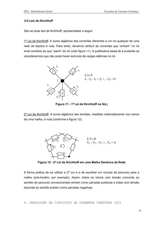 PEA - Eletrotécnica Geral                                                   Circuitos de Corrente Contínua


3.6 Leis de Kirchhoff


São as duas leis de Kirchhoff, apresentadas a seguir:


1ª Lei de Kirchhoff: A soma algébrica das correntes aferentes a um nó qualquer de uma
rede de bipolos é nula. Para tanto, devemos atribuir às correntes que “entram” no nó
sinal contrário às que “saem” do nó (vide figura 11). A justificativa desta lei é evidente se
considerarmos que não pode haver acúmulo de cargas elétricas no nó.


                                  I2
                         2                      1    I1
                                                          Σ Ii=0
                                   j                      I1 - I2 - I3 + I4 +...+In = 0
                    I3                              In

                         3                      n
                                       4
                                  I4

                              Figura 11 - 1ª Lei de Kirchhoff no Nó j


2ª Lei de Kirchhoff: A soma algébrica das tensões, medidas ordenadamente nos ramos
de uma malha, é nula (conforme a figura 12).




                                                            Σ Vi=0
                                  V1   Vn
                                                            V1 - V2 - V3 +...Vn = 0
                             V2

                                           V3


            Figura 12 - 2ª Lei de Kirchhoff em uma Malha Genérica da Rede


A forma prática de se utilizar a 2ª Lei é a de escolher um circuito de percurso para a
malha (anti-horário, por exemplo). Assim, todos os ramos com tensão concorde ao
sentido de percurso convencionado entram como parcelas positivas e todas com tensão
discorde ao sentido entram como parcelas negativas.




4. RESOLUÇÃO DE CIRCUITOS DE CORRENTE CONTÍNUA (CC)

                                                                                                             16
 