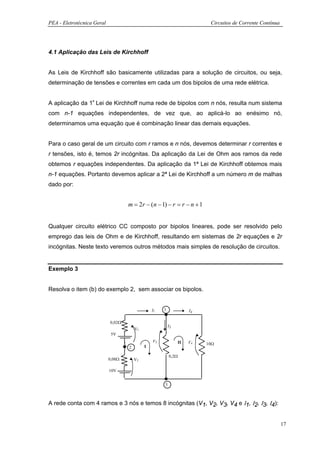 PEA - Eletrotécnica Geral                                                   Circuitos de Corrente Contínua




4.1 Aplicação das Leis de Kirchhoff


As Leis de Kirchhoff são basicamente utilizadas para a solução de circuitos, ou seja,
determinação de tensões e correntes em cada um dos bipolos de uma rede elétrica.


A aplicação da 1ª Lei de Kirchhoff numa rede de bipolos com n nós, resulta num sistema
com n-1 equações independentes, de vez que, ao aplicá-lo ao enésimo nó,
determinamos uma equação que é combinação linear das demais equações.


Para o caso geral de um circuito com r ramos e n nós, devemos determinar r correntes e
r tensões, isto é, temos 2r incógnitas. Da aplicação da Lei de Ohm aos ramos da rede
obtemos r equações independentes. Da aplicação da 1ª Lei de Kirchhoff obtemos mais
n-1 equações. Portanto devemos aplicar a 2ª Lei de Kirchhoff a um número m de malhas
dado por:


                                    m = 2r − (n − 1) − r = r − n + 1


Qualquer circuito elétrico CC composto por bipolos lineares, pode ser resolvido pelo
emprego das leis de Ohm e de Kirchhoff, resultando em sistemas de 2r equações e 2r
incógnitas. Neste texto veremos outros métodos mais simples de resolução de circuitos.


Exemplo 3


Resolva o item (b) do exemplo 2, sem associar os bipolos.


                                                 I1   1               I4

                            0,02Ω
                                                          I3
                                        V1
                             5V
                                                 V3              II   V4   10Ω
                                    2        I

                                                          0,2Ω
                            0,08Ω       V2

                            10V


                                                      3



A rede conta com 4 ramos e 3 nós e temos 8 incógnitas (V1, V2, V3, V4 e Ι1, Ι2, Ι3, Ι4):


                                                                                                             17
 