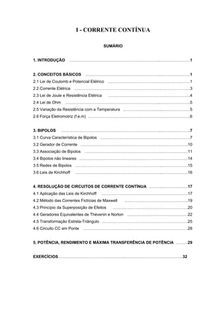 I - CORRENTE CONTÍNUA

                                          SUMÁRIO


1. INTRODUÇÃO       …………………………………………………………..………………….1


2. CONCEITOS BÁSICOS         ………………………………………………..………………….1
2.1 Lei de Coulomb e Potencial Elétrico …………………………………………………….1
2.2 Corrente Elétrica   ……………………………………………………….………………….3
2.3 Lei de Joule e Resistência Elétrica    …………………………………………………….4
2.4 Lei de Ohm    ……………………………………………………………..………………….5
2.5 Variação da Resistência com a Temperatura ………………………..…………………5
2.6 Força Eletromotriz (f.e.m) ………………………………………………………………….6


3. BIPOLOS       ………………………………………………………………..………………….7
3.1 Curva Característica de Bipolos ………………………………………………………….7
3.2 Gerador de Corrente …………………………………………………….……………….10
3.3 Associação de Bipolos ………………………………………………….……………….11
3.4 Bipolos não lineares ……………………………………………………..……………….14
3.5 Redes de Bipolos ………………………………………………………..……………….15
3.6 Leis de Kirchhoff   ………………………………………………………..……………….16


4. RESOLUÇÃO DE CIRCUITOS DE CORRENTE CONTÍNUA ………..………………17
4.1 Aplicação das Leis de Kirchhoff   ……………………………………………………….17
4.2 Método das Correntes Fictícias de Maxwell       ….…………………………………….19
4.3 Princípio da Superposição de Efeitos     ………….…………………………………….20
4.4 Geradores Equivalentes de Thévenin e Norton ………………………………………22
4.5 Transformação Estrela-Triângulo ……………………………………………………….25
4.6 Circuito CC em Ponte    ……………………………..…………………………………….28


5. POTÊNCIA, RENDIMENTO E MÁXIMA TRANSFERÊNCIA DE POTÊNCIA ………29


EXERCÍCIOS…………………………………………..…………………………………….32
 