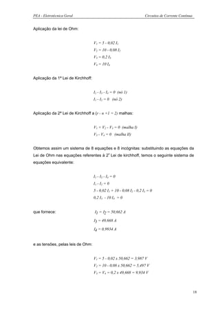 PEA - Eletrotécnica Geral                                             Circuitos de Corrente Contínua


Aplicação da lei de Ohm:


                                    V1 = 5 - 0,02 I1
                                    V2 = 10 - 0,08 I2
                                    V3 = 0,2 I3
                                    V4 = 10 I4


Aplicação da 1ª Lei de Kirchhoff:


                                    I1 - I3 - I4 = 0 (nó 1)
                                    I1 - I2 = 0 (nó 2)


Aplicação da 2ª Lei de Kirchhoff a (r - n +1 = 2) malhas:


                                    V1 + V2 - V3 = 0 (malha I)
                                    V3 - V4 = 0 (malha II)


Obtemos assim um sistema de 8 equações e 8 incógnitas: substituindo as equações da
Lei de Ohm nas equações referentes à 2ª Lei de kirchhoff, temos o seguinte sistema de
equações equivalente:


                                    I1 - I3 - I4 = 0
                                    I1 - I2 = 0
                                    5 - 0,02 I1 + 10 - 0,08 I2 - 0,2 I3 = 0
                                    0,2 I3 - 10 I4 = 0


que fornece:                        Ι1 = Ι2 = 50,662 A

                                    Ι3 = 49,668 A

                                    Ι4 = 0,9934 A


e as tensões, pelas leis de Ohm:


                                    V1 = 5 - 0,02 x 50,662 = 3,987 V
                                    V2 = 10 - 0,08 x 50,662 = 5,497 V
                                    V3 = V4 = 0,2 x 49,668 = 9,934 V



                                                                                                       18
 