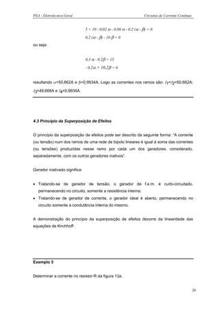 PEA - Eletrotécnica Geral                                           Circuitos de Corrente Contínua


                               5 + 10 - 0,02 α - 0,08 α - 0,2 (α - β) = 0

                               0,2 (α - β) - 10 β = 0
ou seja:


                               0,3 α - 0,2β = 15

                               - 0,2α + 10,2β = 0


resultando α=50,662A e β=0,9934A. Logo as correntes nos ramos são: Ι1=Ι2=50,662A;

Ι3=49,668A e Ι4=0,9934A.




4.3 Princípio da Superposição de Efeitos


O princípio da superposição de efeitos pode ser descrito da seguinte forma: “A corrente
(ou tensão) num dos ramos de uma rede de bipolo lineares é igual à soma das correntes
(ou tensões) produzidas nesse ramo por cada um dos geradores, considerado,
separadamente, com os outros geradores inativos”.


Gerador inativado significa:


• Tratando-se de gerador de tensão, o gerador de f.e.m. é curto-circuitado,
   permanecendo no circuito, somente a resistência interna;
• Tratando-se de gerador de corrente, o gerador ideal é aberto, permanecendo no
   circuito somente a condutância interna do mesmo.


A demonstração do princípio da superposição de efeitos decorre da linearidade das
equações de Kirchhoff .




Exemplo 5


Determinar a corrente no resistor R da figura 13a.


                                                                                                     20
 