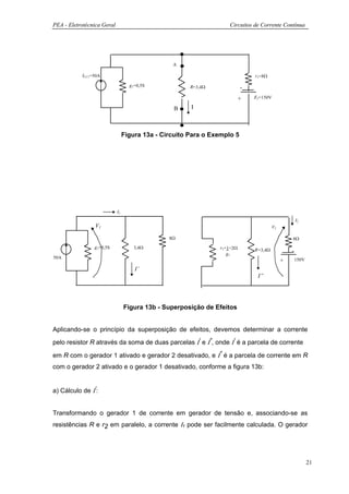 PEA - Eletrotécnica Geral                                           Circuitos de Corrente Contínua




                                                 A

           ICC1=50A                                                           r2=8Ω

                                   g1=0,5S             R=3,4Ω             -
                                                                          +   E2=150V

                                                 B     I



                                 Figura 13a - Circuito Para o Exemplo 5




                            I1
                                                                                                    I2
                V1                                                                     V2

                                                8Ω                                              8Ω
                g1=0,5S              3,4Ω                       r1=1=2Ω       R=3,4Ω            -
                                                                   g1
50A                                                                                                 150V
                                                                                            +
                                     I’
                                                                               I”




                                 Figura 13b - Superposição de Efeitos


Aplicando-se o princípio da superposição de efeitos, devemos determinar a corrente
pelo resistor R através da soma de duas parcelas Ι‘ e Ι“, onde Ι‘ é a parcela de corrente

em R com o gerador 1 ativado e gerador 2 desativado, e Ι“ é a parcela de corrente em R
com o gerador 2 ativado e o gerador 1 desativado, conforme a figura 13b:


a) Cálculo de Ι‘:


Transformando o gerador 1 de corrente em gerador de tensão e, associando-se as
resistências R e r2 em paralelo, a corrente Ι1 pode ser facilmente calculada. O gerador




                                                                                                           21
 