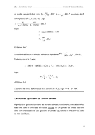 PEA - Eletrotécnica Geral                                             Circuitos de Corrente Contínua


                                                                  1
de tensão equivalente terá f.e.m. E1 = 50 0,5 = 100V e r1 =    = 2Ω . A associação de R
                                                            g1
com r2 resulta em (3,4x8)/(3,4+8). Logo:

             E1         100
I1 =               =            = 22,8 A
       r1 + 2,38596 2 + 2,38596
Logo:
                                 V1 = 22,8 x 2,38596 = 54,4V
                                 e
                                     54,4
                                 I'=       = 16 A
                                      3,4


b) Cálculo de Ι“


                                                               (3,4 x 2)
Associando-se R com r1 temos a resistência equivalente                     (3,4 + 2) = 1,25926Ω .
Portanto a corrente Ι2 vale:


               I 2 = 150 (8 + 1,25926) = 16,2 A e V2 = −150 + 16,2 x8 = −20,4V .


Logo
                                         V2 − 20,4
                                   I"=      =      = −6 A
                                          R   3,4
c) Cálculo de Ι


A corrente Ι é obtida da forma das duas parcelas Ι‘ e Ι“, ou seja, Ι = 16 - 6 = 10A.




4.4 Geradores Equivalentes de Thévenin e Norton


O princípio do gerador equivalente de Thévenin consiste, basicamente, em substituirmos
toda uma parte de uma rede de bipolos lineares por um gerador de tensão ideal em
série com uma resistência. Este gerador é o “Gerador Equivalente de Thévenin” da parte
da rede substituída.




                                                                                                       22
 