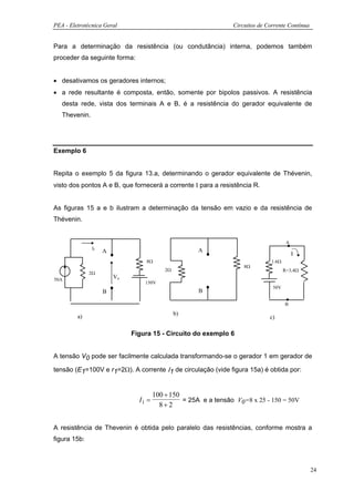 PEA - Eletrotécnica Geral                                       Circuitos de Corrente Contínua


Para a determinação da resistência (ou condutância) interna, podemos também
proceder da seguinte forma:


• desativamos os geradores internos;
• a rede resultante é composta, então, somente por bipolos passivos. A resistência
   desta rede, vista dos terminais A e B, é a resistência do gerador equivalente de
   Thevenin.




Exemplo 6


Repita o exemplo 5 da figura 13.a, determinando o gerador equivalente de Thévenin,
visto dos pontos A e B, que fornecerá a corrente Ι para a resistência R.


As figuras 15 a e b ilustram a determinação da tensão em vazio e da resistência de
Thévenin.


                                                                                       A
               I1                                    A
                    A                                                                      I
                                 8Ω                                            1.6Ω
                                                                    8Ω
                                          2Ω                                          R=3,4Ω
              2Ω
50A
                        Vo
                                 150V
                                                                               50V
                    B                                B

                                                                                      B

         a)                                    b)
                                                                              c)

                             Figura 15 - Circuito do exemplo 6


A tensão V0 pode ser facilmente calculada transformando-se o gerador 1 em gerador de

tensão (E1=100V e r1=2Ω). A corrente Ι1 de circulação (vide figura 15a) é obtida por:


                                      100 + 150
                               I1 =             = 25A e a tensão V0=8 x 25 - 150 = 50V
                                        8+2


A resistência de Thevenin é obtida pelo paralelo das resistências, conforme mostra a
figura 15b:



                                                                                                 24
 