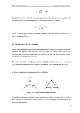 PEA - Eletrotécnica Geral                                                 Circuitos de Corrente Contínua


                                                 2 x8
                                          r0 =        = 1,6Ω
                                                 2+8


Substituindo a parte da rede vista dos pontos A e B pelo gerador equivalente de
Thévenin, resulta o circuito da figura 15c, que fornece o valor da corrente Ι:


                                                  50
                                          I=             = 10 A
                                               1,6 + 3,4


que é o mesmo valor obtido no exemplo anterior, onde foi aplicado o princípio da
superposição de efeitos.




4.5 Transformação Estrela -Triângulo


Numa rede de bipolos, dizemos que três bipolos estão ligados em estrela quando três
terminais dos bipolos estão reunidos num único nó. Os bipolos estão ligados em
triângulo quando os terminais estão reunidos dois a dois de modo que os bipolos
constituam uma malha com três lados.


Em muitos casos de resolução de circuitos é útil podermos transformar uma estrela de
bipolos passivos (resistores) num triângulo equivalente, ou vice-versa (vide figura 16).




a. Determinação da estrela equivalente à um triângulo


                                 A
                                                                    A
                            RA
                                                              RCA             RAB
                      RC             RB

                  C                                       C                         B
                                          B                         RBC

                            Figura 16 - Transformação Estrela-Triângulo


A resistência medida entre dois terminais quaisquer da estrela, com o terceiro em rodízio
deve ser igual à resistência medida entre os dois terminais correspondentes do
triângulo. Assim temos:

                                                                                                           25
 