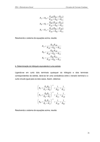 PEA - Eletrotécnica Geral                                           Circuitos de Corrente Contínua




                                        R AB ( RBC + RCA )
                              R A + RB =
                                        R AB + RBC + RCA
                                        R ( R + RCA )
                              RB + RC = BC AB
                                        R AB + RBC + RCA
                                        R ( R + R AB )
                              RC + R A = CA BC
                                        R AB + RBC + RCA


Resolvendo o sistema de equações acima, resulta:


                                           RCA R AB
                                 RA =
                                      R AB + RBC + RCA
                                           RBC R AB
                                 RB =
                                      R AB + RBC + RCA
                                           RBC RCA
                                 RC =
                                      R AB + RBC + RCA


b. Determinação do triângulo equivalente à uma estrela


Ligando-se em curto dois terminais quaisquer do triângulo e dois terminais
correspondentes da estrela, deve-se ter uma condutância entre o terceiro terminal e o
curto circuito igual para os dois casos. Assim, obtemos:


                                                −1
                                   R A RB               1   1
                             RC +                  =      +
                                  R A + RB             RBC RCA
                                                −1
                                  R R                   1   1
                             RA + B C              =      +
                                 R B + RC              RCA R AB
                                                −1
                                  R R                   1    1
                             RB + C A              =       +
                                 RC + R A              R AB RBC


Resolvendo o sistema de equações acima, resulta:




                                                                                                     26
 