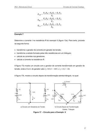 PEA - Eletrotécnica Geral                                                       Circuitos de Corrente Contínua


                                          R A RB + RB RC + RC R A
                                   R AB =
                                                    RC
                                          R R + RB RC + RC R A
                                   RBC   = A B
                                                    RA
                                          R R + RB RC + RC R A
                                   RCA   = A B
                                                    RB


Exemplo 7


Determine a corrente Ι na resistência R do exemplo 5 (figura 13a). Para tanto, proceda
da seguinte forma:


• transforme o gerador de corrente em gerador de tensão;
• transforme a estrela formada pelas três resistências em um triângulo;
• calcule as correntes nos geradores;
• calcule a corrente na resistência R.


A figura 17a mostra um circuito com o gerador de corrente transformado em gerador de
tensão, onde a f.e.m. do gerador vale E2=50/0,5 = 100V e r2=1/0,5 = 2Ω.


A figura 17b, mostra o circuito depois da transformação estrela-triângulo, no qual:


                                                                                    14,70588Ω
                      A


                                                                                      IDC

      2Ω                                         8Ω
                                                         D                                                     C
                            3,4Ω
D                                           C
    + 100V                                   -            +     IG1         6,25Ω               25 Ω
                                                 150V                                                          - 150V
    -                                       +             -
                             IR                                                                                +
     IG1                                         IG2    100V
                                                                      IDB                          IBC
                                                                                                         IG2
                      B                                                                B
           a) Circuito com Geradores de Tensão                 b) Circuito Depois da Transformação
                                                                               Estrela - Triângulo
                             Figura 17 - Circuito para o Exemplo 6




                                                                                                                   27
 