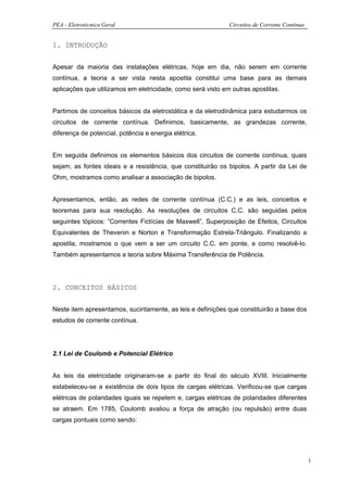 PEA - Eletrotécnica Geral                                    Circuitos de Corrente Contínua


1. INTRODUÇÃO


Apesar da maioria das instalações elétricas, hoje em dia, não serem em corrente
contínua, a teoria a ser vista nesta apostila constitui uma base para as demais
aplicações que utilizamos em eletricidade, como será visto em outras apostilas.


Partimos de conceitos básicos da eletrostática e da eletrodinâmica para estudarmos os
circuitos de corrente contínua. Definimos, basicamente, as grandezas corrente,
diferença de potencial, potência e energia elétrica.


Em seguida definimos os elementos básicos dos circuitos de corrente contínua, quais
sejam, as fontes ideais e a resistência, que constituirão os bipolos. A partir da Lei de
Ohm, mostramos como analisar a associação de bipolos.


Apresentamos, então, as redes de corrente contínua (C.C.) e as leis, conceitos e
teoremas para sua resolução. As resoluções de circuitos C.C. são seguidas pelos
seguintes tópicos: “Correntes Fictícias de Maxwell”, Superposição de Efeitos, Circuitos
Equivalentes de Thevenin e Norton e Transformação Estrela-Triângulo. Finalizando a
apostila, mostramos o que vem a ser um circuito C.C. em ponte, e como resolvê-lo.
Também apresentamos a teoria sobre Máxima Transferência de Potência.




2. CONCEITOS BÁSICOS


Neste item apresentamos, sucintamente, as leis e definições que constituirão a base dos
estudos de corrente contínua.




2.1 Lei de Coulomb e Potencial Elétrico


As leis da eletricidade originaram-se a partir do final do século XVIII. Inicialmente
estabeleceu-se a existência de dois tipos de cargas elétricas. Verificou-se que cargas
elétricas de polaridades iguais se repelem e, cargas elétricas de polaridades diferentes
se atraem. Em 1785, Coulomb avaliou a força de atração (ou repulsão) entre duas
cargas pontuais como sendo:




                                                                                              1
 