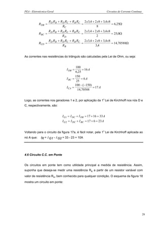 PEA - Eletrotécnica Geral                                            Circuitos de Corrente Contínua


                     R D R B + R D RC + R B RC 2 x 3,4 + 2 x8 + 3,4 x8
            R DB =                            =                        = 6,25Ω
                                 RC                       8
                     R D R B + R D RC + R B RC 2 x 3,4 + 2 x8 + 3,4 x8
            R BC   =                          =                        = 25,0Ω
                                RD                        2
                     R D R B + R D RC + R B RC 2 x 3,4 + 2 x8 + 3,4 x8
            RCD    =                          =                        = 14,70588Ω
                                 RB                      3,4


As correntes nas resistências do triângulo são calculadas pela Lei de Ohm, ou seja:


                                          100
                                   I DB =       = 16 A
                                          6,25
                                          150
                                   I BC =      = 6A
                                           25
                                          100 − ( −150)
                                   I CA =               = 17 A
                                            14,70588


Logo, as correntes nos geradores 1 e 2, por aplicação da 1ª Lei de Kirchhoff nos nós D e
C, respectivamente, são:


                               I G1 = I DC + I DB = 17 + 16 = 33 A
                               I G 2 = I DC + I BC = 17 + 6 = 23 A


Voltando para o circuito da figura 17a, é fácil notar, pela 1ª Lei de Kirchhoff aplicada ao
nó A que:    ΙR = Ι G1 - Ι G2 = 33 - 23 = 10A




4.6 Circuito C.C. em Ponte


Os circuitos em ponte tem como utilidade principal a medida de resistência. Assim,
suponha que deseja-se medir uma resistência Rx a partir de um resistor variável com
valor de resistência Rv, bem conhecido para qualquer condição. O esquema da figura 18
mostra um circuito em ponte:




                                                                                                      28
 