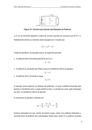 PEA - Eletrotécnica Geral                                           Circuitos de Corrente Contínua




                                                                I

                                         r
                                                            V
                                    +
                                    -        E
                              Gerador


               Figura 19 - Circuito para Estudo das Relações de Potência


A 2ª Lei de Kirchhoff aplicada à malha do circuito, permite-nos escrever que E=rΙ + V.

Multiplicando ambos os membros desta equação por Ι, resulta que:



                                        E.Ι = r.Ι2 + V.Ι


Podemos identificar, da equação acima, as seguintes parcelas:


• A potência total Pt fornecida pela fonte de f.e.m.:

                                                 Pt = E.Ι


• A potência Pp dissipada (por Efeito Joule) na resistência interna do gerador:

                                             Pp = r.Ι2

• A potência útil Pu fornecida à carga:

                                                 Pu=V.Ι


A equação acima exprime um balanço de potências, na qual a potência fornecida pelo
gerador é transferida para a carga (potência útil) e, é perdida em parte, pela dissipação
de calor, na resistência interna do gerador.


O rendimento do gerador é definido por:


                                        Pu Pt − Pp      Pp
                               ηG =        =       = 1−
                                        Pt    Pt        Pt


Existem aplicações em que, dentro da própria carga, existe uma potência dissipada e,
somente parte da potência útil é aproveitada. Neste caso, sendo Pu a potência recebida


                                                                                                     30
 