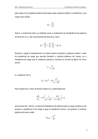 PEA - Eletrotécnica Geral                                       Circuitos de Corrente Contínua


pela carga e Pd a potência desenvolvida pela carga, podemos definir o rendimento ηc da

carga como sendo:


                                                 Pd
                                          ηC =
                                                 Pu


Assim, o rendimento total ηt é definido como o rendimento da transferência de potência

da fonte de f.e.m. até o aproveitamento final (Pd), isto é:


                                       Pd Pu Pd
                                ηT =      =   .   = ηG .ηC
                                       Pt   Pt Pu


Quando a carga é simplesmente um bipolo passivo (resistor), podemos avaliar o valor
da resistência da carga que permite transferir a máxima potência útil. Assim, se a
resistência da carga vale R, podemos calcular a corrente no circuito da figura 19, como
sendo:
                                                E
                                          I=
                                               r+R


e, a potência útil Pu:

                                                       E2
                                  Pu = R. I = R.
                                           2
                                                   (r + R ) 2


Para avaliarmos o valor de R para máximo Pu, basta fazermos:



                             dPu          1          2R 
                                 = E2           −           =0
                                      (r + R)     (r + R) 3 
                             dR                2




que fornece R=r. Assim, a máxima transferência de potência para a carga resistiva se dá
quando a resistência R da carga é igual à resistência interna r do gerador. A máxima
potência útil será, então:

                                                  E2
                                        Pumax =
                                                  4r




                                                                                                 31
 