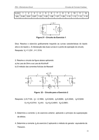 PEA - Eletrotécnica Geral                                                                                     Circuitos de Corrente Contínua


VL(V)     1          2          3          4                5              6              7             8           9     10     11      12
 I(A)   0.45        0.81    0.97          1.03          1.05           1.06              1.07          1.09        1.10   1.12   1.15   1.19


                                                                                    I

                                                        r
                                                                                 VL
                                               +
                                               -        E

                                    Figura 21 - Circuito do Exercício 1


Dica: Resolva o exercício graficamente traçando as curvas características do bipolo
ativo e do bipolo L. A intersecção das duas curvas é o ponto de operação do circuito.
Resposta: VL=11,23V ; Ι=1,151A.




2. Resolva o circuito da figura abaixo aplicando:
a) As Leis de Ohm e as Leis de Kirchhoff
b) O método das correntes fictícias de Maxwell


                                                                       V3
                                     I5                          4V                                           I1
                                               I4                           I3
               4V                                                                             I2                           2V

                           V5              3Ω                   V4             V2                                  V1
                                                                                                  3Ω
               5Ω                                                                                                         2Ω
                                                                      4Ω

                                                    A                               I6        B
                                                                      V6


                                Figura 22 - Circuito para o Exercício 2


Resposta: Ι1=0,713A; Ι2= −0,189A; Ι3=0,524A; Ι4=0,828A; Ι5=0,304A; Ι6=0,524A

              V1=V2=0,574V; V3=4V; V4=V5=2,484V; V6=2,096V.




3. Determine a corrente Ι1 do exercício anterior, aplicando o princípio da superposição

   de efeitos.


4. Determine a corrente Ι6 do exercício 2 aplicando o método do gerador equivalente de

   Thévenin.

                                                                                                                                               33
 