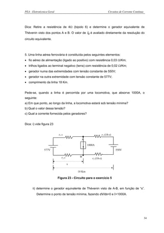 PEA - Eletrotécnica Geral                                              Circuitos de Corrente Contínua




Dica: Retire a resistência de 4Ω (bipolo 6) e determine o gerador equivalente de
Thévenin visto dos pontos A e B. O valor de Ι6 é avaliado diretamente da resolução do

circuito equivalente.




5. Uma linha aérea ferroviária é constituída pelos seguintes elementos:
• fio aéreo de alimentação (ligado ao positivo) com resistência 0,03 Ω/Km;
• trilhos ligados ao terminal negativo (terra) com resistência de 0,02 Ω/Km;
• gerador numa das extremidades com tensão constante de 550V;
• gerador na outra extremidade com tensão constante de 577V;
• comprimento da linha 18 Km.


Pede-se, quando a linha é percorrida por uma locomotiva, que absorve 1000A, o
seguinte:
a) Em que ponto, ao longo da linha, a locomotiva estará sob tensão mínima?
b) Qual o valor dessa tensão?
c) Qual a corrente fornecida pelos geradores?


Dica: i) vide figura 23


                            r1 s                                 r1 (18-s)
                                             A
                                                  1000A
                577V                                                         550V

                              r2 s          B
                                                     r2 (18-s)

                                     s

                                          18 Km

                            Figura 23 - Circuito para o exercício 5


      ii) determine o gerador equivalente de Thévenin visto de A-B, em função de “s”.
         Determine o ponto de tensão mínima, fazendo dV/ds=0 e Ι=1000A.




                                                                                                        34
 