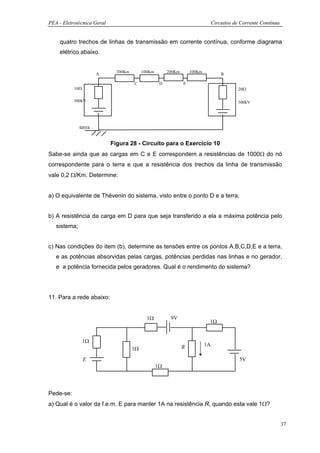 PEA - Eletrotécnica Geral                                                        Circuitos de Corrente Contínua


    quatro trechos de linhas de transmissão em corrente contínua, conforme diagrama
    elétrico abaixo.


                              200Km        100Km        200Km       100Km
                      A                                                              B

                                      C             D           E
           10Ω                                                                              20Ω

           500kV                                                                            500kV




              terra


                            Figura 28 - Circuito para o Exercício 10
Sabe-se ainda que as cargas em C e E correspondem a resistências de 1000Ω do nó
correspondente para o terra e que a resistência dos trechos da linha de transmissão
vale 0,2 Ω/Km. Determine:


a) O equivalente de Thévenin do sistema, visto entre o ponto D e a terra;


b) A resistência da carga em D para que seja transferido a ela a máxima potência pelo
   sistema;


c) Nas condições do item (b), determine as tensões entre os pontos A,B,C,D,E e a terra,
   e as potências absorvidas pelas cargas, potências perdidas nas linhas e no gerador,
   e a potência fornecida pelos geradores. Qual é o rendimento do sistema?




11. Para a rede abaixo:


                                             1Ω          9V
                                                                             1Ω


                 1Ω
                                                                R           1A
                                      1Ω
                 E                                                                           5V
                                                   1Ω




Pede-se:
a) Qual é o valor da f.e.m. E para manter 1A na resistência R, quando esta vale 1Ω?


                                                                                                                  37
 