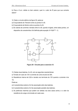 PEA - Eletrotécnica Geral                                       Circuitos de Corrente Contínua


b) Para a f.e.m. obtida no item anterior, qual é o valor de R para que sua corrente
dobre?




12. Dado o circuito elétrico da figura 30, pede-se:
a) O equivalente de Thévenin entre os pontos A e B;
b) O equivalente de Norton entre os pontos A e B;
c) Os valores de corrente e tensão entre A e B, quando é ligado, entre estes pontos, um
   dispositivo de característica VxΙ definida pela equação V=10(e0,5Ι - 1).




                                     1Ω                6Ω




                                           15V                         20V
                      40V                                   A


                                                   B
                                           5Ω                          4Ω
                      4Ω
                               10V
                                     2Ω




                                          3Ω

                            Figura 30 - Circuito para o exercício 12




13. Dadas duas baterias, A e B, com as seguintes características:
a) Tensão em vazio de 12V e corrente de curto-circuito de 30A.
b) Resistência interna de 0,5Ω e tensão nos terminais de 12V quando a corrente é de
1A.
Pede-se:
a) A característica externa VxΙ da associação série das baterias;

b) A característica externa VxΙ da associação paralelo das baterias;
c) As potências máximas que podem ser obtidas nos dois casos acima, e o valor da
   resistência de carga e de tensão em cada caso.




                                                                                                 38
 