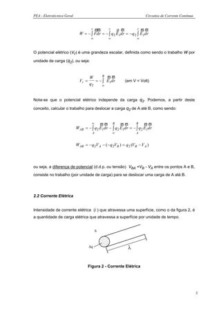 PEA - Eletrotécnica Geral                                                 Circuitos de Corrente Contínua


                                    r ϖϖ      r     ρ ϖ          r ϖϖ
                              W = − ∫ Fdr = − ∫ q 2 E1dr = − q 2 ∫ E1dr
                                     ∞           ∞                  ∞



O potencial elétrico (Vr) é uma grandeza escalar, definida como sendo o trabalho W por

unidade de carga (q2), ou seja:


                                          R ϖϖ
                                   W
                              Vr =    = − ∫ E1dr            (em V = Volt)
                                   q2    ∞



Nota-se que o potencial elétrico independe da carga q2. Podemos, a partir deste

conceito, calcular o trabalho para deslocar a carga q2 de A até B, como sendo:


                                   ∞      ϖϖ B ϖϖ               B     ϖϖ
                            WAB = − ∫ q 2 E1dr − ∫ q 2 E1dr = − ∫ q 2 E1dr
                                      A              ∞             A


                            WAB = − q 2V A − ( − q 2V B ) = q 2 (V B − V A )



ou seja, a diferença de potencial (d.d.p. ou tensão) VBA =VB - VA entre os pontos A e B,
consiste no trabalho (por unidade de carga) para se deslocar uma carga de A até B.




2.2 Corrente Elétrica


Intensidade de corrente elétrica (i ) que atravessa uma superfície, como o da figura 2, é
a quantidade de carga elétrica que atravessa a superfície por unidade de tempo.


                                          S



                                    ∆q                        λ


                                   Figura 2 - Corrente Elétrica




                                                                                                           3
 