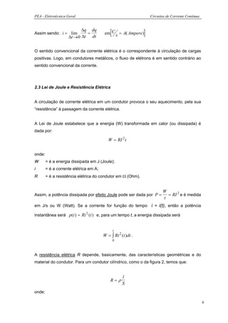 PEA - Eletrotécnica Geral                                         Circuitos de Corrente Contínua



Assim sendo: i = lim
                          ∆q dq
                            =
                    ∆t →0 ∆t dt
                                            [
                                         em C s = A( Ampere ) ]

O sentido convencional da corrente elétrica é o correspondente à circulação de cargas
positivas. Logo, em condutores metálicos, o fluxo de elétrons é em sentido contrário ao
sentido convencional da corrente.




2.3 Lei de Joule e Resistência Elétrica


A circulação de corrente elétrica em um condutor provoca o seu aquecimento, pela sua
“resistência” à passagem da corrente elétrica.


A Lei de Joule estabelece que a energia (W) transformada em calor (ou dissipada) é
dada por:

                                           W = RI 2 t


onde:
W       = é a energia dissipada em J (Joule);
i       = é a corrente elétrica em A;
R       = é a resistência elétrica do condutor em Ω (Ohm).


                                                                         W
Assim, a potência dissipada por efeito Joule pode ser dada por P =         = RI 2 e é medida
                                                                         t
em J/s ou W (Watt). Se a corrente for função do tempo i = i(t), então a potência

instantânea será p(t ) = Ri 2 (t ) e, para um tempo t, a energia dissipada será


                                                t
                                        W = ∫ Ri 2 (t )dt .
                                                0



A resistência elétrica R depende, basicamente, das características geométricas e do
material do condutor. Para um condutor cilíndrico, como o da figura 2, temos que:


                                                    l
                                            R=ρ
                                                    S
onde:

                                                                                                   4
 