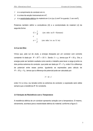 PEA - Eletrotécnica Geral                                     Circuitos de Corrente Contínua


l   é o comprimento do condutor em m;
S   é a área da secção transversal em m2;
ρ   é a resistividade elétrica do material em Ω.m (ou Ω.mm2 /m quando S em mm2).


Podemos também definir a condutância (G) e a condutividade do material (σ) da
seguinte forma:
                                 1
                            G=       (em mho ou S = Siemens)
                                 R
                            e
                                 1
                            σ=       (em mho / m ou S / m)
                                 ρ


2.4 Lei de Ohm


Vimos que, pela Lei de Joule, a energia dissipada por um condutor com corrente

constante I é dada por W = RI 2 t = RI I t . Sendo I t = q , temos que W = RI q . Ora, a

energia pode ser também avaliada como sendo o trabalho para levar a carga q entre os
dois pontos extremos do condutor, que pode ser dada por W = V q onde V é a diferença
de potencial entre esses pontos. Igualando as expressões para cálculo de
W = RI q = Vq , temos que a diferença de potencial pode ser calculada por:


                                        V=R.I


onde V é a d.d.p. (ou tensão) entre os extremos do condutor; a expressão será válida
sempre que a resistência R for constante.




2.5 Variação da Resistência com a Temperatura


A resistência elétrica de um condutor apresenta variação com a temperatura. O mesmo,
obviamente, acontece para a resistividade elétrica do material, conforme a figura 3:




                                                                                               5
 
