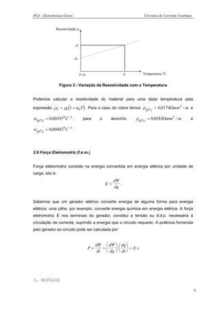 PEA - Eletrotécnica Geral                                              Circuitos de Corrente Contínua


              Resistividade ρ



                             ρt


                             ρ0



                                  T=0                          T       Temperatura oC


                 Figura 3 - Variação da Resistividade com a Temperatura


Podemos calcular a resistividade do material para uma dada temperatura pela

                      (             )
expressão ρT = ρ0 1 + α 0 T . Para o caso do cobre temos ρ
                                                                        200 C
                                                                                = 0,0174Ωmm 2 / m e

α 20 0 C = 0,003930 C −1 ,         para        o     alumínio      ρ200 C = 0,0283Ωmm 2 / m         e

α 20 0 C = 0,004030 C −1 .



2.6 Força Eletromotriz (f.e.m.)


Força eletromotriz consiste na energia convertida em energia elétrica por unidade de
carga, isto é:
                                                        dW
                                                   E=      .
                                                        dq


Sabemos que um gerador elétrico converte energia de alguma forma para energia
elétrica; uma pilha, por exemplo, converte energia química em energia elétrica. A força
eletromotriz E nos terminais do gerador, constitui a tensão ou d.d.p. necessária à
circulação de corrente, suprindo a energia que o circuito requerer. A potência fornecida
pelo gerador ao circuito pode ser calculada por:


                                             dW  dW   dq 
                                        P=      =     .   = E .i
                                              dt  dq   dt 




3. BIPOLOS

                                                                                                        6
 