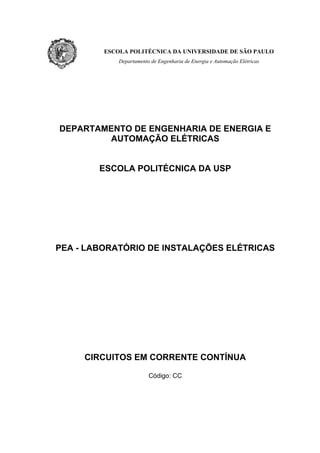 ESCOLA POLITÉCNICA DA UNIVERSIDADE DE SÃO PAULO
             Departamento de Engenharia de Energia e Automação Elétricas




DEPARTAMENTO DE ENGENHARIA DE ENERGIA E
         AUTOMAÇÃO ELÉTRICAS


        ESCOLA POLITÉCNICA DA USP




PEA - LABORATÓRIO DE INSTALAÇÕES ELÉTRICAS




     CIRCUITOS EM CORRENTE CONTÍNUA

                         Código: CC
 
