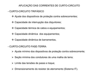 APLICAÇÃO DAS CORRENTES DE CURTO-CIRCUITO
- CURTO-CIRCUITO TRIFÁSICO
 Ajuste dos dispositivos de proteção contra sobrecorrentes;
 Capacidade de interrupção dos disjuntores;
 Capacidade térmica de cabos e equipamentos;
 Capacidade dinâmica dos equipamentos;
 Capacidade dinâmica de barramentos,
- CURTO-CIRCUITO FASE-TERRA
 Ajuste mínimo dos dispositivos de proteção contra sobrecorrente;
 Seção mínima dos condutores de uma malha de terra;
 Limite das tensões de passo e toque;
 Dimensionamento do resistor de aterramento (Sistema IT).
 