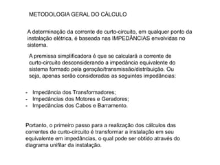 METODOLOGIA GERAL DO CÁLCULO
A determinação da corrente de curto-circuito, em qualquer ponto da
instalação elétrica, é baseada nas IMPEDÂNCIAS envolvidas no
sistema.
- Impedância dos Transformadores;
- Impedâncias dos Motores e Geradores;
- Impedâncias dos Cabos e Barramento.
Portanto, o primeiro passo para a realização dos cálculos das
correntes de curto-circuito é transformar a instalação em seu
equivalente em impedâncias, o qual pode ser obtido através do
diagrama unifilar da instalação.
A premissa simplificadora é que se calculará a corrente de
curto-circuito desconsiderando a impedância equivalente do
sistema formado pela geração/transmissão/distribuição. Ou
seja, apenas serão consideradas as seguintes impedâncias:
 