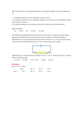 09. (FATEC) Sejam as afirmações referentes a um condutor metálico com corrente elétrica de
1A:
I. Os elétrons deslocam-se com velocidade próxima à da luz.
II. Os elétrons deslocam-se em trajetórias irregulares, de forma que sua velocidade média é
muito menor que a da luz.
III. Os prótons deslocam-se no sentido da corrente e os elétrons em sentido contrário.
É(são) correta(s):
a) I b) I e II c) II d) II e III e) I e III
10. (UFMG) Uma lâmpada fluorescente contém em seu interior um gás que se ioniza após a
aplicação de alta tensão entre seus terminais. Após a ionização, uma corrente elétrica é
estabelecida e os íons negativos deslocam-se com uma taxa de 1,0 x 1018 íons / segundo para
o pólo A. Os íons positivos se deslocam-se, com a mesma taxa, para o pólo B.
Sabendo-se que a carga de cada íon positivo é de 1,6 x 10-19 C, pode-se dizer que a corrente
elétrica na lâmpada será:
a) 0,16A b) 0,32A c) 1,0 x 1018A d) nula e) n.d.a.
Resolução:
01. 16 .10-3 A = 16mA
02 - B 03 - D 04 - E 05 - C
06 - D 07 - C 08 - D 09 - C 10 - B
 