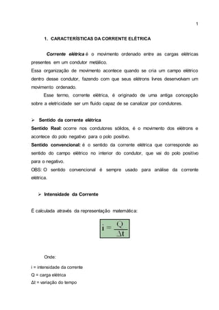 1
1. CARACTERÍSTICAS DA CORRENTE ELÉTRICA
Corrente elétrica é o movimento ordenado entre as cargas elétricas
presentes em um condutor metálico.
Essa organização de movimento acontece quando se cria um campo elétrico
dentro desse condutor, fazendo com que seus elétrons livres desenvolvam um
movimento ordenado.
Esse termo, corrente elétrica, é originado de uma antiga concepção
sobre a eletricidade ser um fluido capaz de se canalizar por condutores.
 Sentido da corrente elétrica
Sentido Real: ocorre nos condutores sólidos, é o movimento dos elétrons e
acontece do polo negativo para o polo positivo.
Sentido convencional: é o sentido da corrente elétrica que corresponde ao
sentido do campo elétrico no interior do condutor, que vai do polo positivo
para o negativo.
OBS: O sentido convencional é sempre usado para análise da corrente
elétrica.
 Intensidade da Corrente
É calculada através da representação matemática:
Onde:
i = intensidade da corrente
Q = carga elétrica
Δt = variação do tempo
 