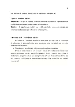2
Sua unidade no Sistema Internacional de Unidades é o Ampère (A)
Tipos de corrente elétrica
Alternada – É o tipo de corrente fornecida por usinas hidrelétricas, cuja intensidade
e sentido variam periodicamente, usada em residências.
Contínua – É aquela que mantém seu sentido constante, como, por exemplo, as
correntes estabelecidas por baterias de carros e pilhas.
1.1 Lei de OHM - resistência elétrica
Por definição chama-se resistência elétrica de um condutor ao quociente
da diferença de potencial entre seus extremos pela intensidade de corrente
elétrica correspondente.
 Relação entre a resistência elétrica e as dimensões do condutor
Entre as resistências de um condutor e suas dimensões existem as duas
relações seguintes: 1ª Lei: A resistência elétrica de um condutor homogêneo é
diretamente proporcional ao seu comprimento 2ª Lei: A resistência elétrica de
um condutor homogêneo é inversamente proporcional à área de sua secção
transversal
 