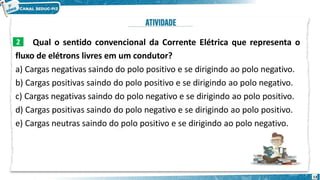 Qual o sentido convencional da Corrente Elétrica que representa o
fluxo de elétrons livres em um condutor?
a) Cargas negativas saindo do polo positivo e se dirigindo ao polo negativo.
b) Cargas positivas saindo do polo positivo e se dirigindo ao polo negativo.
c) Cargas negativas saindo do polo negativo e se dirigindo ao polo positivo.
d) Cargas positivas saindo do polo negativo e se dirigindo ao polo positivo.
e) Cargas neutras saindo do polo positivo e se dirigindo ao polo negativo.
2
13
 