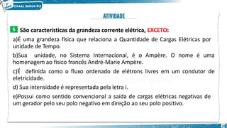 São características da grandeza corrente elétrica, EXCETO:
a)É uma grandeza física que relaciona a Quantidade de Cargas Elétricas por
unidade de Tempo.
b)Sua unidade, no Sistema Internacional, é o Ampère. O nome é uma
homenagem ao físico francês André-Marie Ampère.
c)É definida como o fluxo ordenado de elétrons livres em um condutor de
eletricidade.
d) Sua intensidade é representada pela letra i.
e)Possui como sentido convencional a saída de cargas elétricas negativas de
um gerador pelo seu polo negativo em direção ao seu polo positivo.
5
15
 