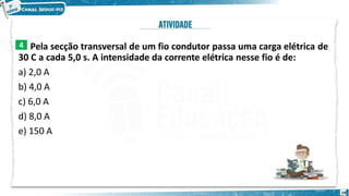 Pela secção transversal de um fio condutor passa uma carga elétrica de
30 C a cada 5,0 s. A intensidade da corrente elétrica nesse fio é de:
a) 2,0 A
b) 4,0 A
c) 6,0 A
d) 8,0 A
e) 150 A
4
19
 