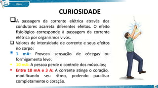 CURIOSIDADE
A passagem da corrente elétrica através dos
condutores acarreta diferentes efeitos. O efeito
fisiológico corresponde à passagem da corrente
elétrica por organismos vivos.
 Valores de intensidade de corrente e seus efeitos
no corpo:
 1 mA: Provoca sensação de cócegas ou


formigamento leve;
10 mA: A pessoa perde o controle dos músculos;
Entre 10 mA e 3 A: A corrente atinge o coração,
modificando seu ritmo, podendo paralisar
completamente o coração.
20
 