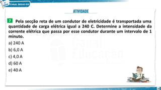Pela secção reta de um condutor de eletricidade é transportada uma
quantidade de carga elétrica igual a 240 C. Determine a intensidade da
corrente elétrica que passa por esse condutor durante um intervalo de 1
minuto.
a) 240 A
b) 6,0 A
c) 4,0 A
d) 60 A
e) 40 A
7
22
 