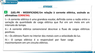 (UEL-PR - MODIFICADA) Em relação à corrente elétrica, assinale as
afirmativas CORRETAS.
I.– A corrente elétrica é uma grandeza escalar, definida como a razão entre a
variação da quantidade de carga elétrica que flui em um meio em um
intervalo de tempo.
II.– A corrente elétrica convencional descreve o fluxo de cargas elétricas
positivas.
III.– Os elétrons fluem no interior dos metais com a velocidade da luz.
IV.– O campo elétrico é o responsável por fazer cargas elétricas se
movimentarem em um circuito elétrico.
8
23
 