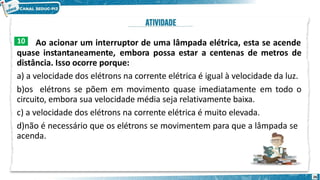Ao acionar um interruptor de uma lâmpada elétrica, esta se acende
quase instantaneamente, embora possa estar a centenas de metros de
distância. Isso ocorre porque:
a) a velocidade dos elétrons na corrente elétrica é igual à velocidade da luz.
b)os elétrons se põem em movimento quase imediatamente em todo o
circuito, embora sua velocidade média seja relativamente baixa.
c) a velocidade dos elétrons na corrente elétrica é muito elevada.
d)não é necessário que os elétrons se movimentem para que a lâmpada se
acenda.
10
26
 