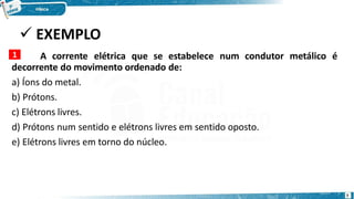  EXEMPLO
A corrente elétrica que se estabelece num condutor metálico é
decorrente do movimento ordenado de:
a) Íons do metal.
b) Prótons.
c) Elétrons livres.
d) Prótons num sentido e elétrons livres em sentido oposto.
e) Elétrons livres em torno do núcleo.
1
7
 