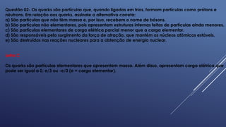 Questão 02- Os quarks são partículas que, quando ligadas em trios, formam partículas como prótons e
nêutrons. Em relação aos quarks, assinale a alternativa correta:
a) São partículas que não têm massa e, por isso, recebem o nome de bósons.
b) São partículas não elementares, pois apresentam estruturas internas feitas de partículas ainda menores.
c) São partículas elementares de carga elétrica parcial menor que a carga elementar.
d) São responsáveis pelo surgimento da força de atração, que mantém os núcleos atômicos estáveis.
e) São destruídos nas reações nucleares para a obtenção de energia nuclear.
Letra C
Os quarks são partículas elementares que apresentam massa. Além disso, apresentam carga elétrica que
pode ser igual a 0, e/3 ou -e/3 (e = carga elementar).
 