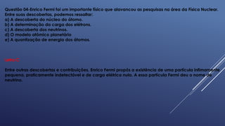 Questão 04-Enrico Fermi foi um importante físico que alavancou as pesquisas na área da Física Nuclear.
Entre suas descobertas, podemos ressaltar:
a) A descoberta do núcleo do átomo.
b) A determinação da carga dos elétrons.
c) A descoberta dos neutrinos.
d) O modelo atômico planetário
e) A quantização de energia dos átomos.
Letra C
Entre outras descobertas e contribuições, Enrico Fermi propôs a existência de uma partícula infimamente
pequena, praticamente indetectável e de carga elétrica nula. A essa partícula Fermi deu o nome de
neutrino.
 