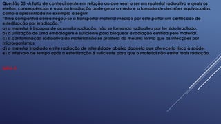 Questão 05 -A falta de conhecimento em relação ao que vem a ser um material radioativo e quais os
efeitos, consequências e usos da irradiação pode gerar o medo e a tomada de decisões equivocadas,
como a apresentada no exemplo a seguir.
“Uma companhia aérea negou-se a transportar material médico por este portar um certificado de
esterilização por irradiação. ”
a) o material é incapaz de acumular radiação, não se tornando radioativo por ter sido irradiado.
b) a utilização de uma embalagem é suficiente para bloquear a radiação emitida pelo material.
c) a contaminação radioativa do material não se prolifera da mesma forma que as infecções por
microrganismos
d) o material irradiado emite radiação de intensidade abaixo daquela que ofereceria risco à saúde.
e) o intervalo de tempo após a esterilização é suficiente para que o material não emita mais radiação.
Letra A
 