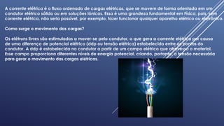 A corrente elétrica é o fluxo ordenado de cargas elétricas, que se movem de forma orientada em um
condutor elétrico sólido ou em soluções iônicas. Essa é uma grandeza fundamental em Física, pois, sem
corrente elétrica, não seria possível, por exemplo, fazer funcionar qualquer aparelho elétrico ou eletrônico.
Como surge o movimento das cargas?
Os elétrons livres são estimulados a mover-se pelo condutor, o que gera a corrente elétrica por causa
de uma diferença de potencial elétrico (ddp ou tensão elétrica) estabelecida entre as pontas do
condutor. A ddp é estabelecida no condutor a partir de um campo elétrico que atravessa o material.
Esse campo proporciona diferentes níveis de energia potencial, criando, portanto, a tensão necessária
para gerar o movimento das cargas elétricas.
 